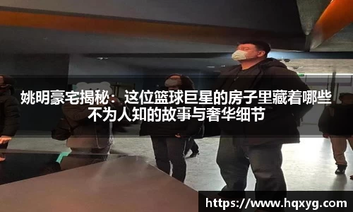 姚明豪宅揭秘：这位篮球巨星的房子里藏着哪些不为人知的故事与奢华细节